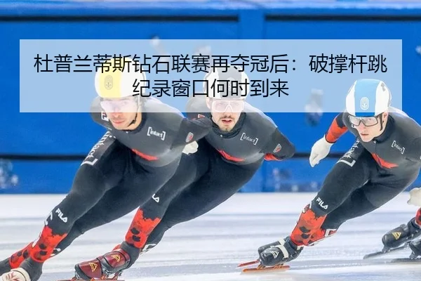 杜普兰蒂斯钻石联赛再夺冠后：破撑杆跳纪录窗口何时到来